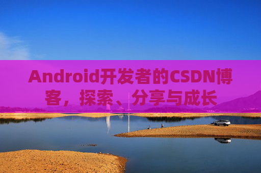 Android开发者的CSDN博客,探索、分享与成长